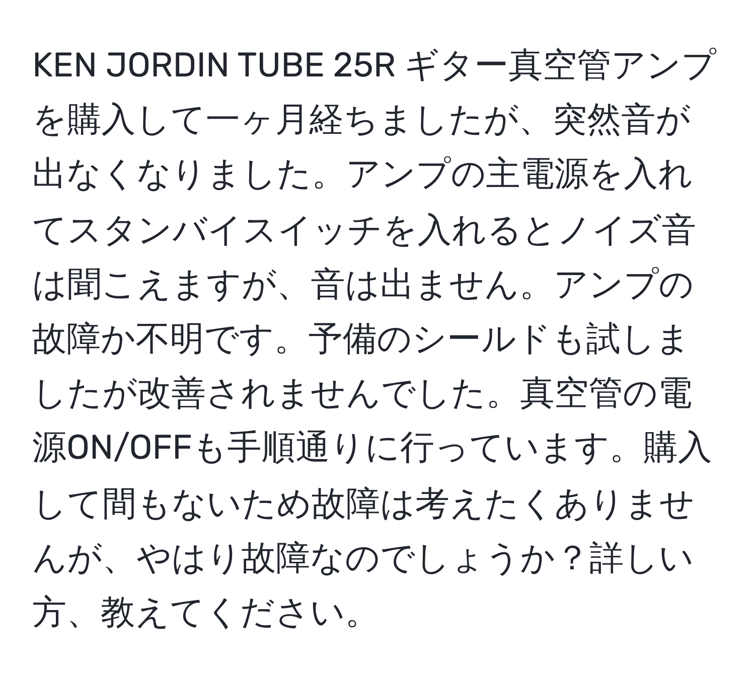 KEN JORDIN TUBE 25R ギター真空管アンプを購入して一ヶ月経ちましたが、突然音が出なくなりました。アンプの主電源を入れてスタンバイスイッチを入れるとノイズ音は聞こえますが、音は出ません。アンプの故障か不明です。予備のシールドも試しましたが改善されませんでした。真空管の電源ON/OFFも手順通りに行っています。購入して間もないため故障は考えたくありませんが、やはり故障なのでしょうか？詳しい方、教えてください。