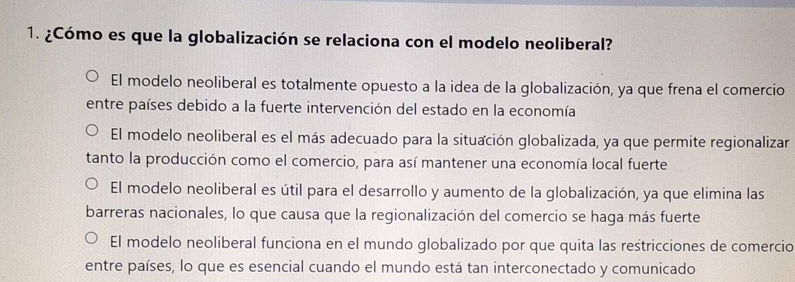 ¿Cómo es que la globalización se relaciona con el modelo neoliberal?
El modelo neoliberal es totalmente opuesto a la idea de la globalización, ya que frena el comercio
entre países debido a la fuerte intervención del estado en la economía
El modelo neoliberal es el más adecuado para la situación globalizada, ya que permite regionalizar
tanto la producción como el comercio, para así mantener una economía local fuerte
El modelo neoliberal es útil para el desarrollo y aumento de la globalización, ya que elimina las
barreras nacionales, lo que causa que la regionalización del comercio se haga más fuerte
El modelo neoliberal funciona en el mundo globalizado por que quita las restricciones de comercio
entre países, lo que es esencial cuando el mundo está tan interconectado y comunicado