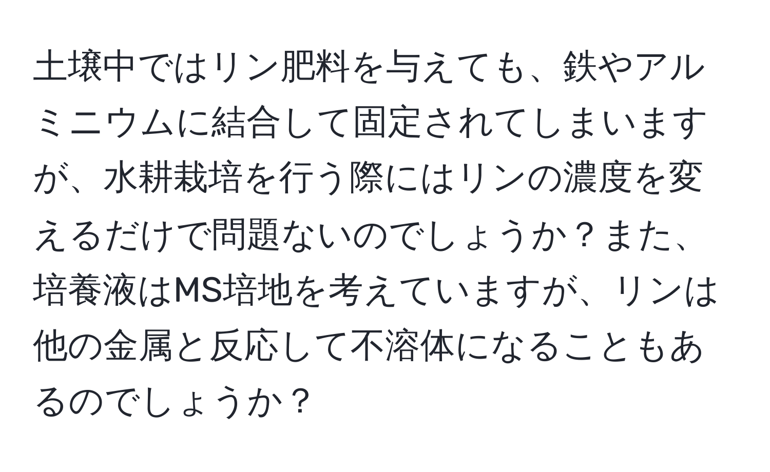 土壌中ではリン肥料を与えても、鉄やアルミニウムに結合して固定されてしまいますが、水耕栽培を行う際にはリンの濃度を変えるだけで問題ないのでしょうか？また、培養液はMS培地を考えていますが、リンは他の金属と反応して不溶体になることもあるのでしょうか？