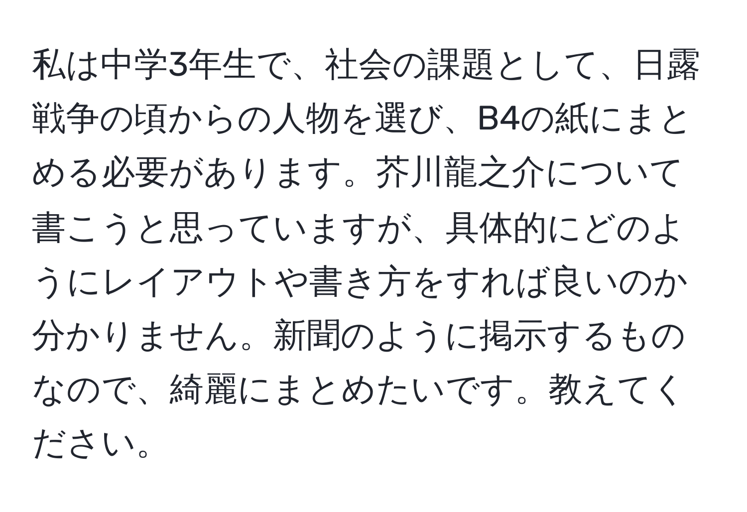 私は中学3年生で、社会の課題として、日露戦争の頃からの人物を選び、B4の紙にまとめる必要があります。芥川龍之介について書こうと思っていますが、具体的にどのようにレイアウトや書き方をすれば良いのか分かりません。新聞のように掲示するものなので、綺麗にまとめたいです。教えてください。