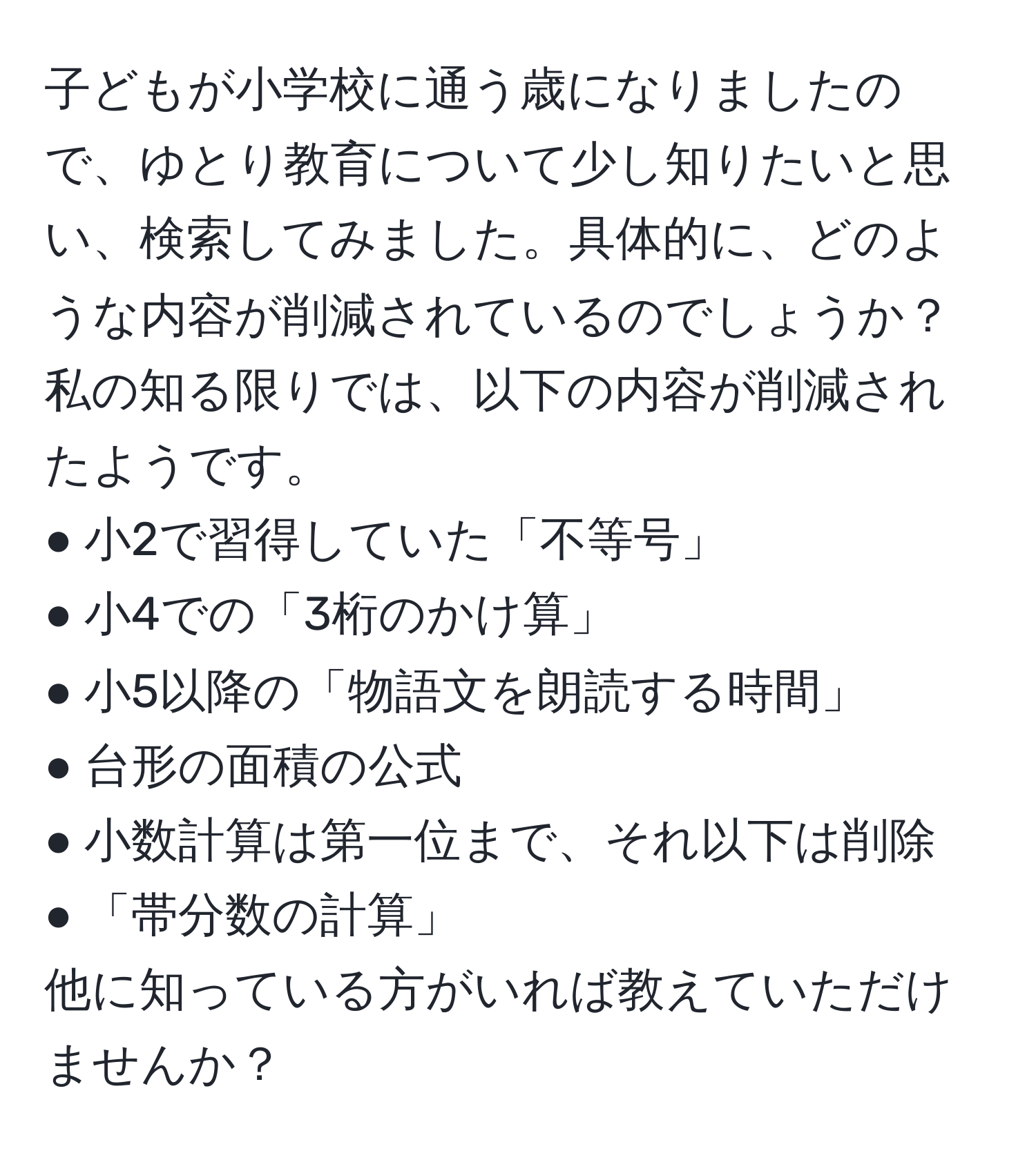 子どもが小学校に通う歳になりましたので、ゆとり教育について少し知りたいと思い、検索してみました。具体的に、どのような内容が削減されているのでしょうか？私の知る限りでは、以下の内容が削減されたようです。  
● 小2で習得していた「不等号」  
● 小4での「3桁のかけ算」  
● 小5以降の「物語文を朗読する時間」  
● 台形の面積の公式  
● 小数計算は第一位まで、それ以下は削除  
● 「帯分数の計算」  
他に知っている方がいれば教えていただけませんか？