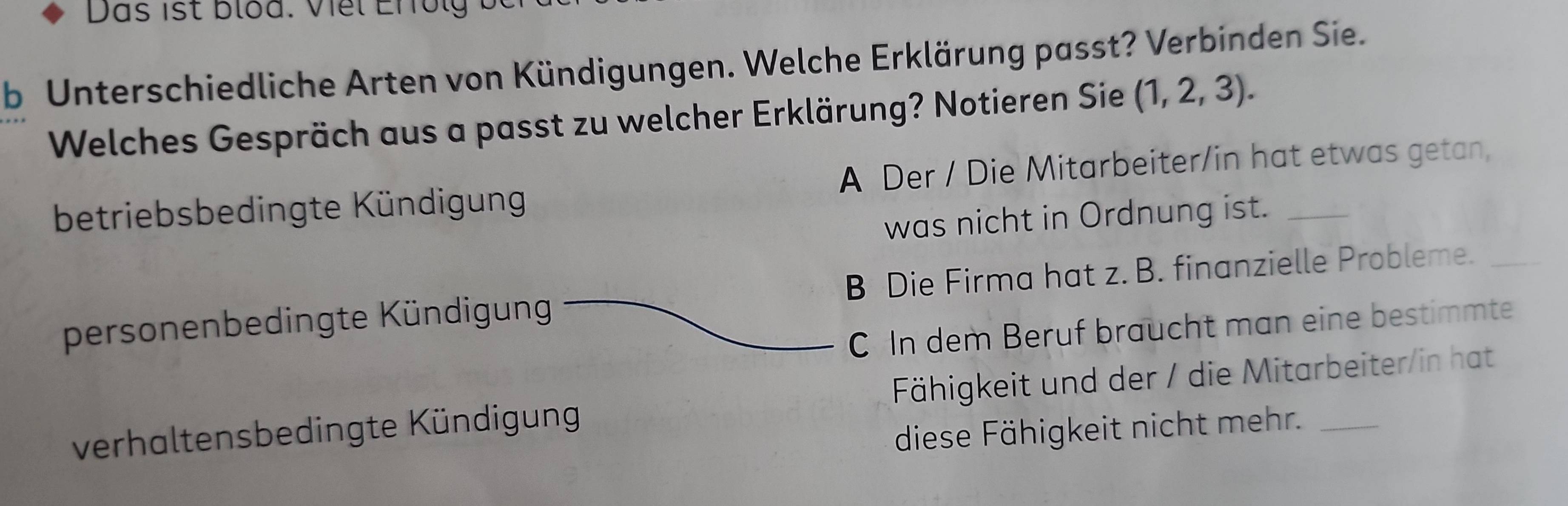 Unterschiedliche Arten von Kündigungen. Welche Erklärung passt? Verbinden Sie.
Welches Gespräch aus a passt zu welcher Erklärung? Notieren Sie (1,2,3).
betriebsbedingte Kündigung A Der / Die Mitarbeiter/in hat etwas getan,
was nicht in Ordnung ist.
personenbedingte Kündigung B Die Firma hat z. B. finanzielle Probleme._
C In dem Beruf braucht man eine bestimmte
verhaltensbedingte Kündigung Fähigkeit und der / die Mitarbeiter/in hat
diese Fähigkeit nicht mehr.