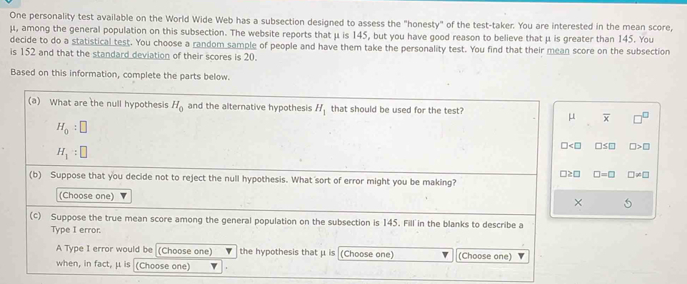 One personality test available on the World Wide Web has a subsection designed to assess the "honesty" of the test-taker. You are interested in the mean score,
μ, among the general population on this subsection. The website reports that μ is 145, but you have good reason to believe that μ is greater than 145. You
decide to do a statistical test. You choose a random sample of people and have them take the personality test. You find that their mean score on the subsection
is 152 and that the standard deviation of their scores is 20.
Based on this information, complete the parts below.
overline x
□ ≤ □ □ >
□ =□ □ != □