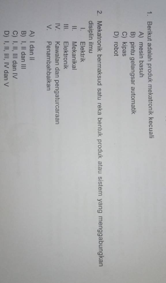 Berikut adalah produk mekatronik kecuali
A) mesin basuh
B) pintu gelangsar automatik
C) kipas
D) robot
2. Mekatronik bermaksud satu reka bentuk produk atau sistem yang menggabungkan
disiplin ilmu
1. Elektrik
II. Mekanikal
III. Elektronik
IV. Kawalan dan pengaturcaraan
V. Penambahbaikan
A) I dan II
B) I, II dan III
C) I, II, III dan IV
D) I, II, III, IV dan V