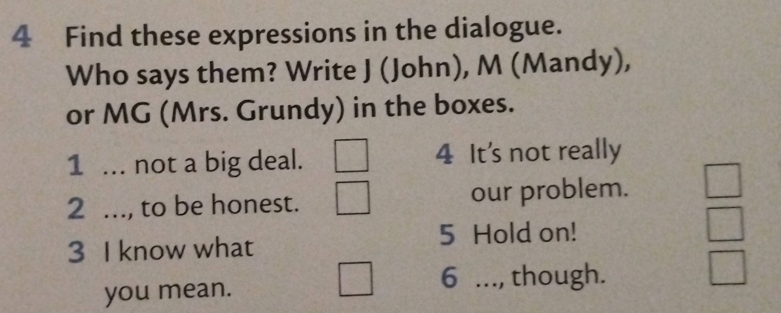 Find these expressions in the dialogue. 
Who says them? Write J (John), M (Mandy), 
or MG (Mrs. Grundy) in the boxes. 
1 ... not a big deal. 
4 It's not really 
2 ..., to be honest. our problem. 
□ 
5 Hold on!
22^ ^circ  
3 I know what 
you mean. 
6 ..., though.