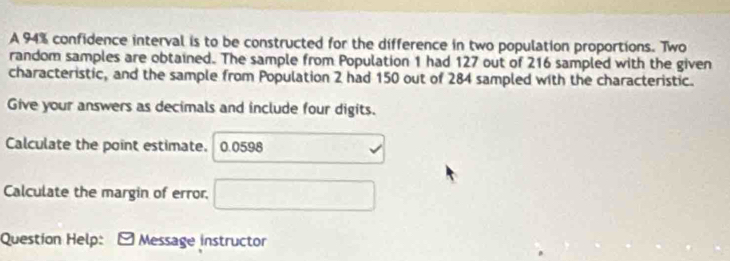 A 94% confidence interval is to be constructed for the difference in two population proportions. Two 
random samples are obtained. The sample from Population 1 had 127 out of 216 sampled with the given 
characteristic, and the sample from Population 2 had 150 out of 284 sampled with the characteristic. 
Give your answers as decimals and include four digits. 
Calculate the point estimate. 0.0598 1+sqrt(x)
Calculate the margin of error. □ 
Question Help: Message instructor