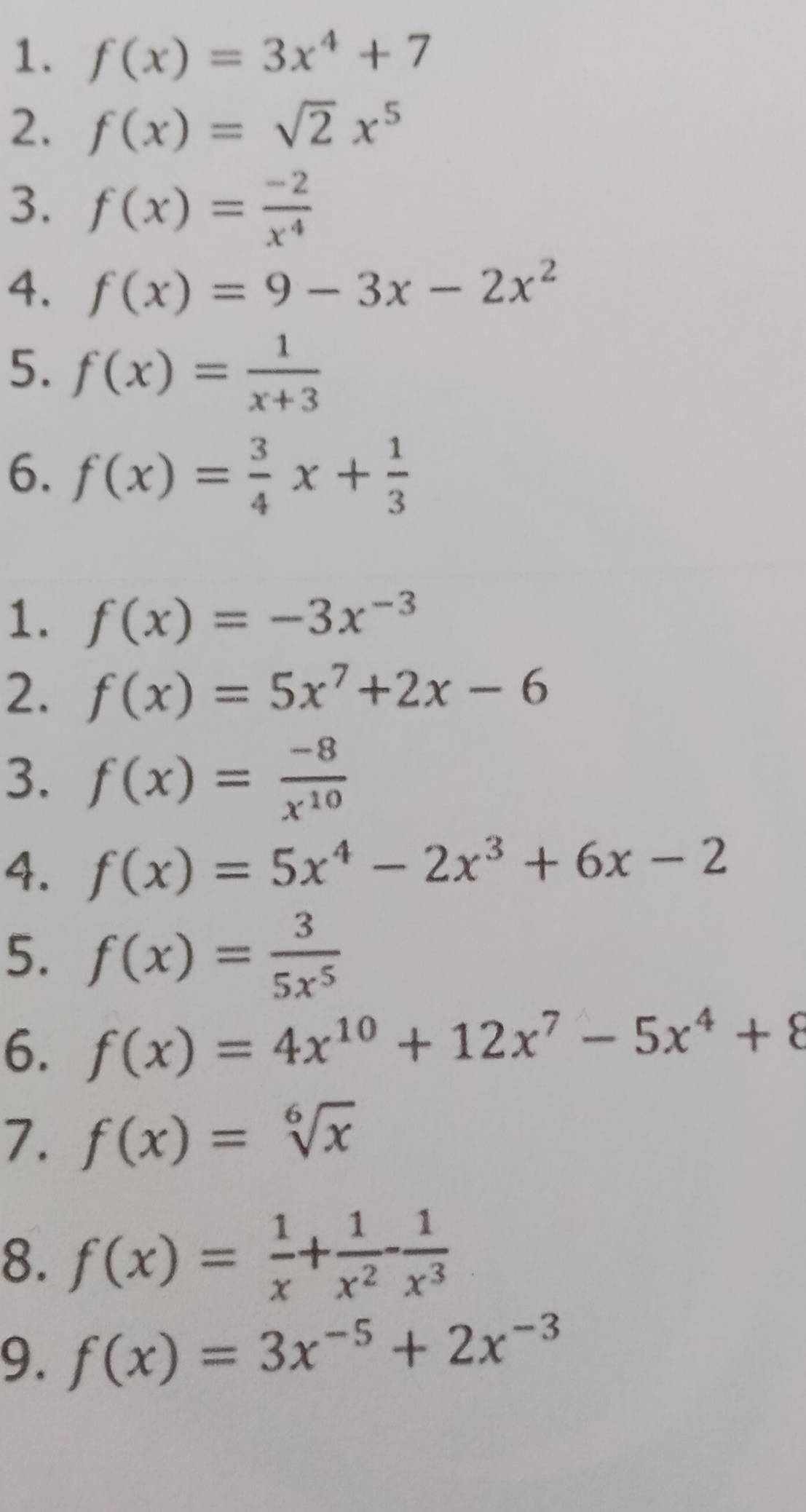 f(x)=3x^4+7
2. f(x)=sqrt(2)x^5
3. f(x)= (-2)/x^4 
4. f(x)=9-3x-2x^2
5. f(x)= 1/x+3 
6. f(x)= 3/4 x+ 1/3 
1. f(x)=-3x^(-3)
2. f(x)=5x^7+2x-6
3. f(x)= (-8)/x^(10) 
4. f(x)=5x^4-2x^3+6x-2
5. f(x)= 3/5x^5 
6. f(x)=4x^(10)+12x^7-5x^4+8
7. f(x)=sqrt[6](x)
8. f(x)= 1/x + 1/x^2 - 1/x^3 
9. f(x)=3x^(-5)+2x^(-3)