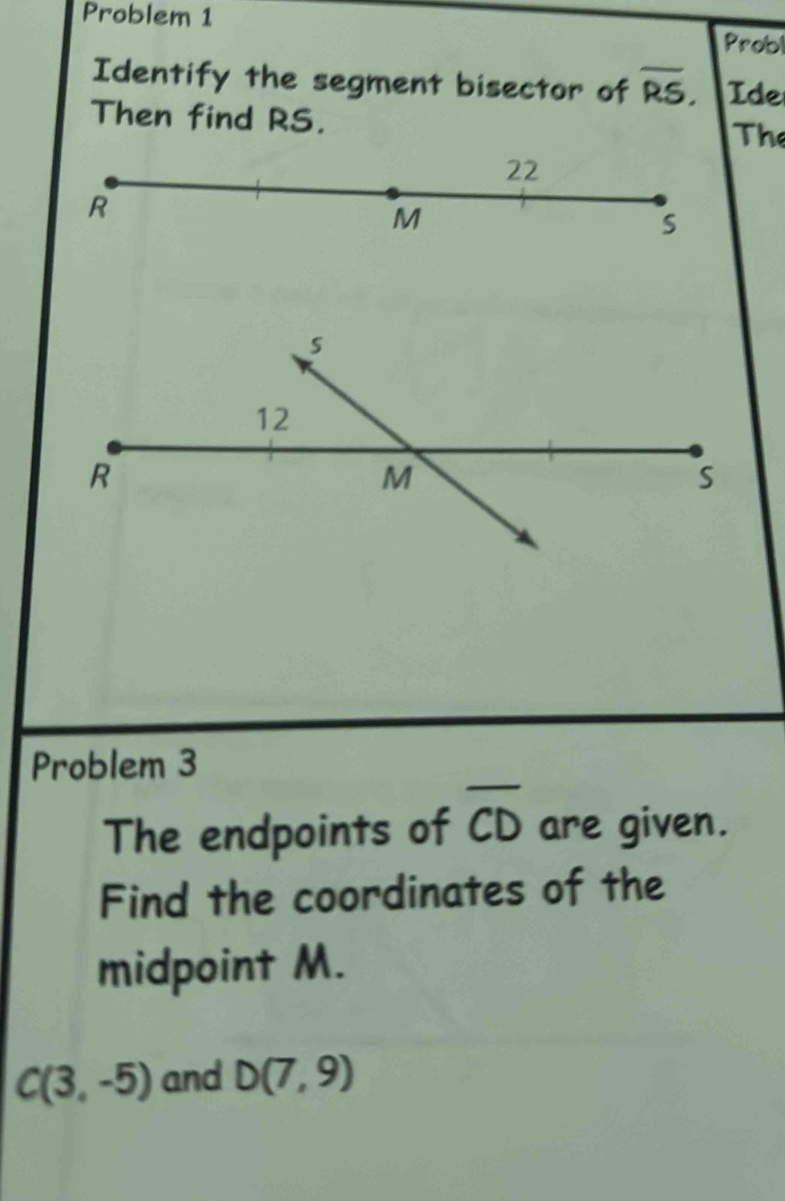 Problem 1 
Probl 
Identify the segment bisector of overline RS, Ide 
Then find RS. 
The 
Problem 3 
The endpoints of overline CD are given. 
Find the coordinates of the 
midpoint M.
C(3,-5) and D(7,9)