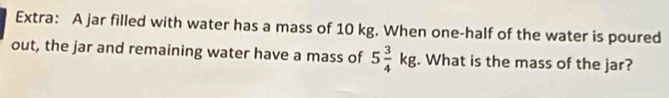 Extra: A jar filled with water has a mass of 10 kg. When one-half of the water is poured 
out, the jar and remaining water have a mass of 5 3/4 kg. What is the mass of the jar?