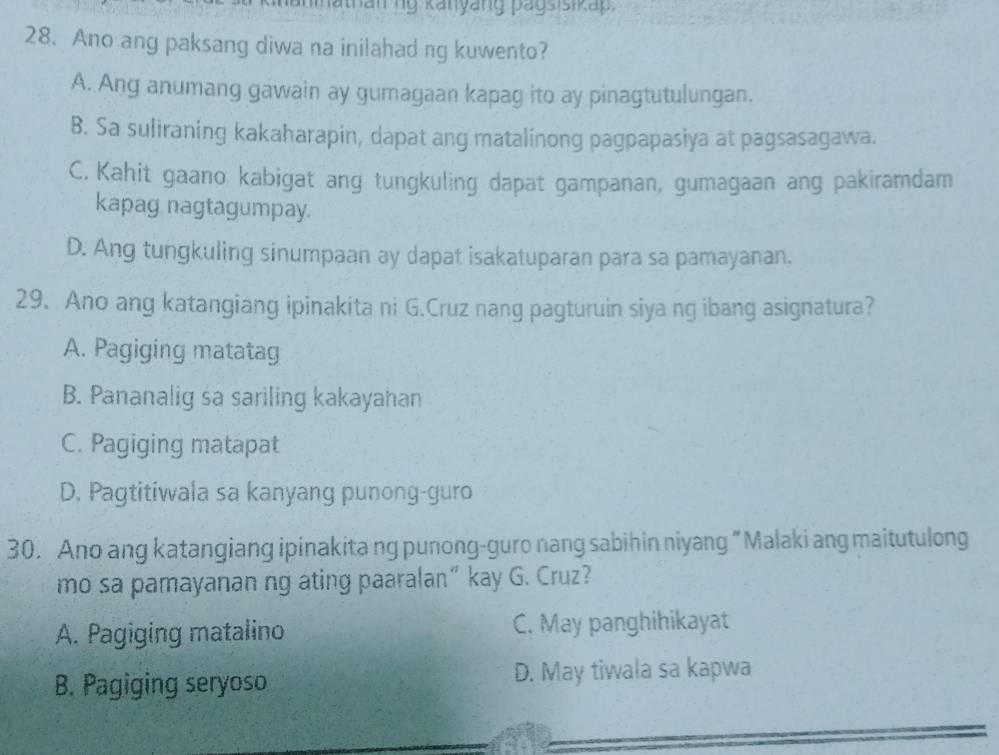 than nỹ kanyang pagsisikap 
28. Ano ang paksang diwa na inilahad ng kuwento?
A. Ang anumang gawain ay gumagaan kapag ito ay pinagtutulungan.
B. Sa suliraning kakaharapin, dapat ang matalinong pagpapasiya at pagsasagawa.
C. Kahit gaano kabigat ang tungkuling dapat gampanan, gumagaan ang pakiramdam
kapag nagtagumpay.
D. Ang tungkuling sinumpaan ay dapat isakatuparan para sa pamayanan.
29. Ano ang katangiang ipinakita ni G.Cruz nang pagturuin siya ng ibang asignatura?
A. Pagiging matatag
B. Pananalig sa sariling kakayahan
C. Pagiging matapat
D. Pagtitiwala sa kanyang punong-guro
30. Ano ang katangiang ipinakita ng punong-guro nang sabihin niyang “Malaki ang maitutulong
mo sa pamayanan ng ating paaralan“ kay G. Cruz?
A. Pagiging matalino C. May panghihikayat
B. Pagiging seryoso D. May tiwala sa kapwa