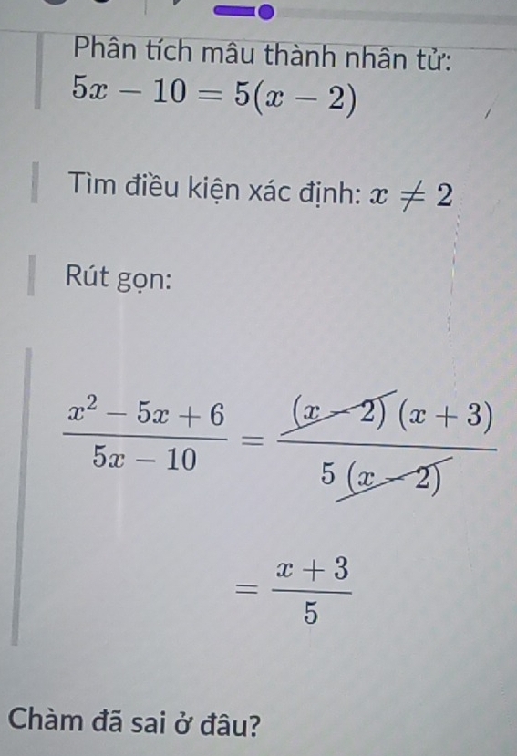 Phân tích mâu thành nhân tử:
5x-10=5(x-2)
Tìm điều kiện xác định: x!= 2
Rút gọn:
 (x^2-5x+6)/5x-10 = ((x-2)(x+3))/5(x-2) 
= (x+3)/5 
Chàm đã sai ở đâu?