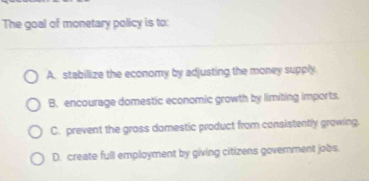 The goal of monetary policy is to:
A. stabilize the economy by adjusting the money supply
B. encourage domestic economic growth by limiting imports.
C. prevent the grass domestic product from consistently growing.
D. create full employment by giving citizens government jobs