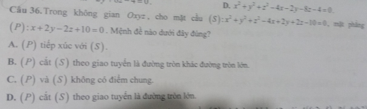 t=0.
D. x^2+y^2+z^2-4x-2y-8z-4=0. 
Cầu 36.Trong không gian Oxyz , cho mặt cầu . (S):x^2+y^2+z^2-4x+2y+2z-10=0 , mặt phāng
(P): x+2y-2z+10=0. Mệnh đề nào dưới đây đúng?
A. (P) tiếp xúc với (S).
B. (P) cắt (S) theo giao tuyến là đường tròn khác đường tròn lớn.
C. (P) và (S) không có điểm chung.
D. (P) cắt (S) theo giao tuyến là đường tròn lớn.