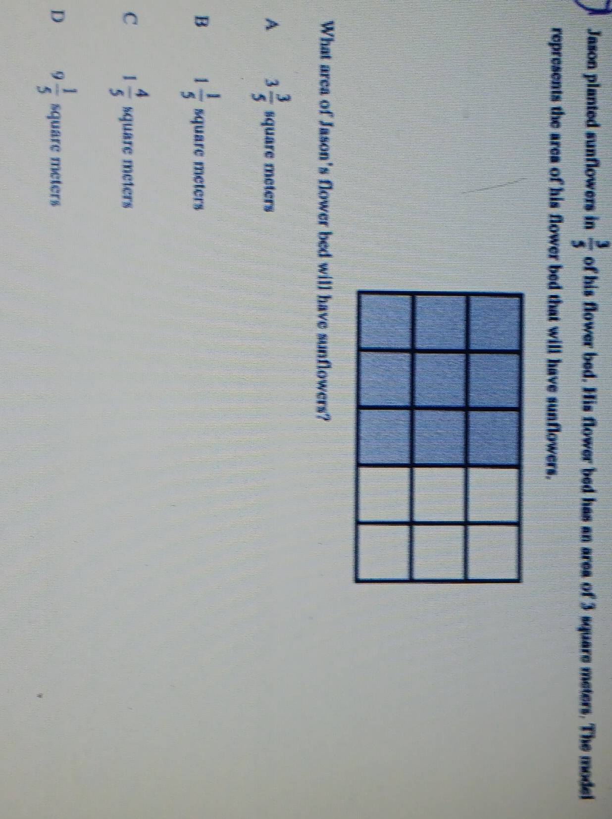 Jason planted sunflowers in  3/5  of his flower bed. His flower bed has an area of 3 square meters. The model
represents the area of his flower bed that will have sunflowers.
What area of Jason's flower bed will have sunflowers?
A 3 3/5  square meters
B 1 1/5  square meters
C 1 4/5  square meters
D 9 1/5  square meters