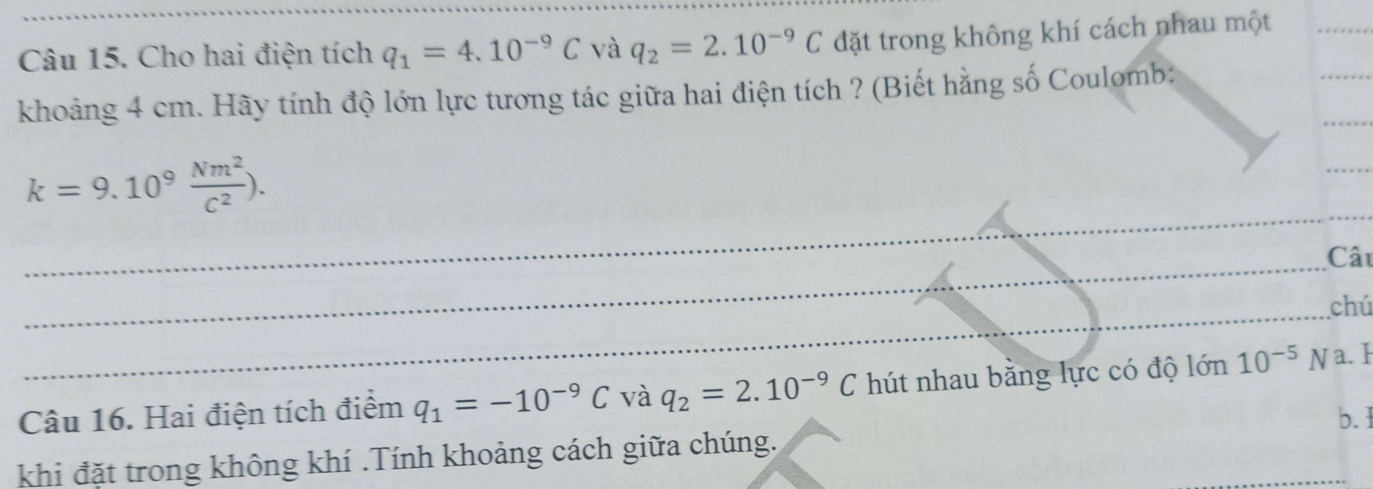 Cho hai điện tích q_1=4.10^(-9)C và q_2=2.10^(-9)C đặt trong không khí cách nhau một 
_ 
khoảng 4 cm. Hãy tính độ lớn lực tương tác giữa hai điện tích ? (Biết hằng số Coulomb: 
_ 
_ 
_
k=9.10^9 Nm^2/C^2 ). 
_ 
_ 
_ 
_ 
Câu 
_ 
_ 
_ 
_ 
_chú 
Câu 16. Hai điện tích điểm q_1=-10^(-9)C và q_2=2.10^(-9)C hút nhau bằng lực có độ l in 10^(-5)N a. I 
b. 1 
khi đặt trong không khí .Tính khoảng cách giữa chúng.