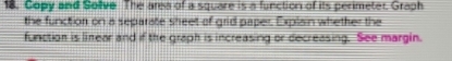 Copy and Solive The area of a square is a function of its perimeter. Graph 
the function on a separate sheet of grid paper. Explain whether the 
function is linear and if the graph is increasing or decreasing. See margin.