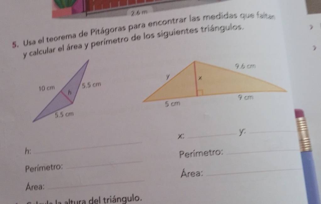 2. 6 m
5. Usa el teorema de Pitágoras para encontrar las medidas que faltas 
y calcular el área y perímetro de los siguientes triángulos.
x : 
_y_ 
h: 
_ 
_ 
Perímetro: 
_ 
Perímetro: 
Area: 
_ 
Area: 
_ 
a la altura del triángulo.