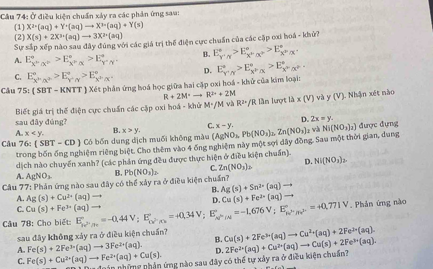 Ở điều kiện chuẩn xảy ra các phản ứng sau:
(1) X^(2+)(aq)+Y^+(aq)to X^(3+)(aq)+Y(s)
(2) X(s)+2X^(3+)(aq)to 3X^(2+)(aq)
Sự sắp xếp nào sau đây đúng với các giá trị thế điện cực chuẩn của các cặp oxi hoá - khử?
A. E_X^(3+)/X^(2+)^circ >E_X^(2+)/X^circ >E_Y^+/Y^+^circ .
B. E_Y'Nendarray ^circ ,/_x^+_X^(3+)/X^2^circ >E_X^(2+)/X^circ .
C. E_X^(3+)/X^(2+)^circ >E_Y^+/Y^circ >E_X^(2+)/X^+^circ .
D. E_Y'Nendarray >E_X^2'/X^circ >E_X^(3+)/X^(2-)^circ .
Câu 75:  SBT - KNTT  Xét phản ứng hoá học giữa hai cặp oxi hoá - khử của kim loại:
R+2M+to R^(2+)+2M
Biết giá trị thế điện cực chuẩn các cặp oxi hoá - khử M+/M và R^(2+)/R : lần lượt la* (V)vay(V). Nhận xét nào
sau đây đúng?
D. 2x=y.
A. x
B. x>y.
C. x-y.
Câu 76  SBT-CD Có bốn dung dịch muối không màu (AgNO_3,Pb(NO_3)_2,Zn(NO_3)_2 và Ni(NO_3)_2) được đựng
trong bốn ống nghiệm riêng biệt. Cho thêm vào 4 ống nghiệm này một sợi dây đồng. Sau một thời gian, dung
dịch nào chuyển xanh? (các phản ứng đều được thực hiện ở điều kiện chuẩn).
A. AgNO_3.
B. Pb(NO_3)_2. C. Zn(NO_3)_2. D. Ni(NO_3)_2.
Câu 77: Phản ứng nào sau đây có thể xảy ra ở điều kiện chuẩn?
B. Ag(s)+Sn^(2+)(aq)to
A. Ag(s)+Cu^(2+)(aq)to Cu(s)+Fe^(2+)(aq)to
D.
C. Cu(s)+Fe^(3+)(aq)
Câu 78: Cho biết: E_Fe^(2+)/Fe^circ =-0,44V;E_Or^(2+)/Cu^circ =+0,34V;E_Al^(3+)/Al^circ =-1,676V;E_Fe^(3+)/Fe^(2+)^circ =+0,771V to. Phản ứng nào
B. Cu(s)+2Fe^(3+)(aq)to Cu^(2+)(aq)+2Fe^(2+)(aq).
sau đây không xảy ra ở điều kiện chuẩn?
A. Fe(s)+2Fe^(3+)(aq)to 3Fe^(2+)(aq).
D.
C. Fe(s)+Cu^(2+)(aq)to Fe^(2+)(aq)+Cu(s). nán những phản ứng nào sau đây có thể tự xảy ra ở điều kiện chuẩn? 2Fe^(2+)(aq)+Cu^(2+)(aq)to Cu(s)+2Fe^(3+)(aq).