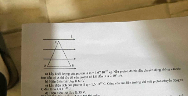 A B 
a) Lầy khối lượng của proton là m=1,67.10^(-27)kg 2. Nếu proton đó bắt đầu chuyển động không vận tốc 
ban đầu tại A thì tốc độ của proton đó khi đến B là 2.10^5m/s. 
b) Hiệu điện thể Uan là 60 V. 
e) Lây điện tích của proton là q=1,6,10^(-19)C C. Công của lực điện trường khi một proton chuyển động từ 
C đến B là 4.8.10^(11)J. 
d) Hiệu điện thể Uca là 30 V.