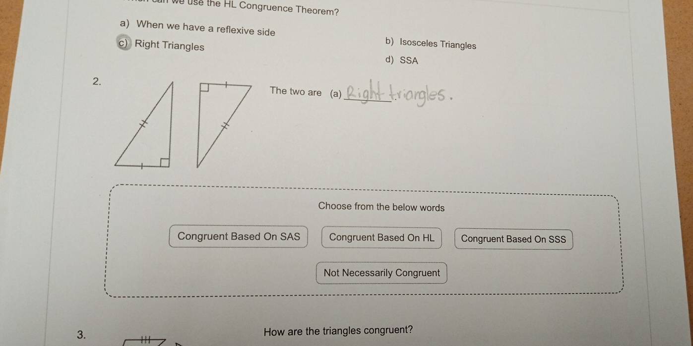 we use the HL Congruence Theorem?
a) When we have a reflexive side b) Isosceles Triangles
c) Right Triangles
d) SSA
_
2. The two are (a)
Choose from the below words
Congruent Based On SAS Congruent Based On HL Congruent Based On SSS
Not Necessarily Congruent
3. How are the triangles congruent?