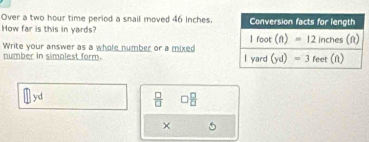 Over a two hour time period a snail moved 46 inches.
How far is this in yards?
Write your answer as a whole number or a mixed
number in simplest form. 
yd
 □ /□   □  □ /□  
×