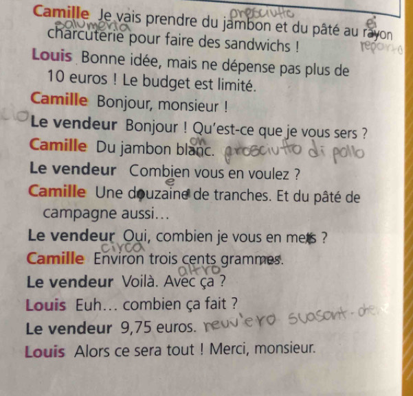 Camille Je vais prendre du jambon et du pâté au ras 
charcuterie pour faire des sandwichs ! 
Louis Bonne idée, mais ne dépense pas plus de
10 euros! Le budget est limité. 
Camille Bonjour, monsieur ! 
Le vendeur Bonjour ! Qu’est-ce que je vous sers ? 
Camille Du jambon blanc. 
Le vendeur Combien vous en voulez ? 
Camille Une douzaine de tranches. Et du pâté de 
campagne aussi... 
Le vendeur Oui, combien je vous en mets ? 
Camille Environ trois cents grammes. 
Le vendeur Voilà. Avec ça ? 
Louis Euh... combien ça fait ? 
Le vendeur 9,75 euros. 
Louis Alors ce sera tout ! Merci, monsieur.