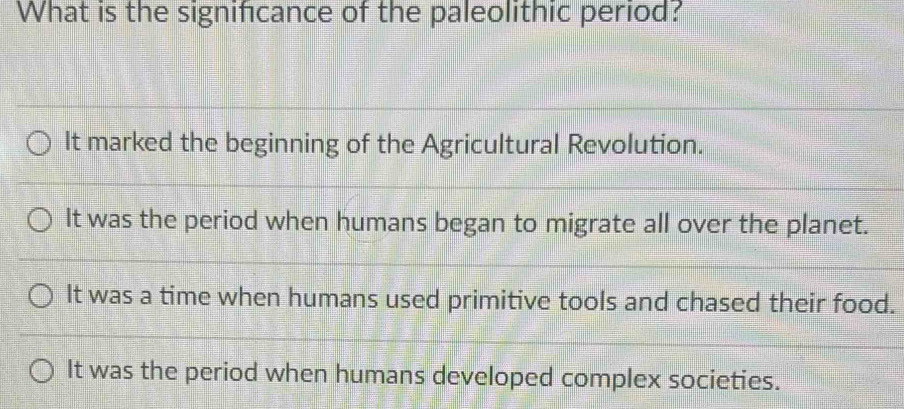 What is the significance of the paleolithic period?
It marked the beginning of the Agricultural Revolution.
It was the period when humans began to migrate all over the planet.
It was a time when humans used primitive tools and chased their food.
It was the period when humans developed complex societies.