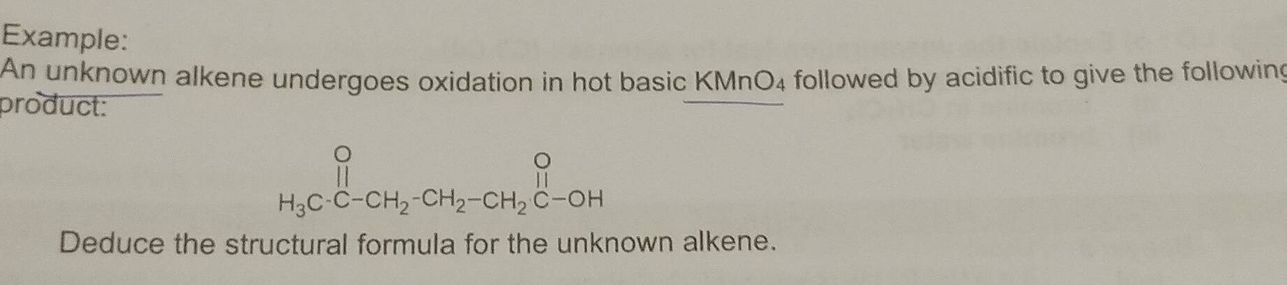 Example: 
An unknown alkene undergoes oxidation in hot basic KMnO_4 followed by acidific to give the following 
product:
beginarrayr O H_3Cendarray.CH_-CH_2-CH_2-CH_2beginarrayr OHendarray 
Deduce the structural formula for the unknown alkene.