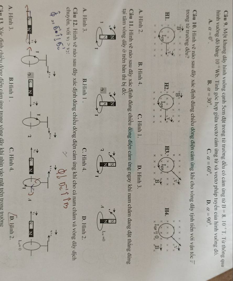 Một khung dây hình vuông cạnh 5cm đặt trong từ trường đều có cảm ứng từ B=8.10^(-4)T.  Từ thông qua
hình vuông đó bằng 10^(-6) Wb. Tính góc hợp giữa vectơ cảm ứng từ và vectơ pháp tuyến của hình vuông đó.
A. alpha =0^0. B. alpha =30^0. C. alpha =60^0. D. alpha =90^0.
Câu 10. Hình vẽ nảo sau đây xác định đúng chiều dòng điện cảm ứng khi cho vòng dây tịnh tiến với vận tốc 7
trong từ trường đều?
B
* * * *
* * *
× x°
Hl. Icy
H2. x= V H3.￥ * * H4.
ou
χ
B
I_cu=0,B_x
A. Hinh 2. B. Hình 4. C. Hình 1. D. Hình 3.
Câu 11. Hình vẽ nào sau đây xác định đúng chiều dòng điện cảm ứng ngay khi nam châm đang đặt thăng đứng
tại tâm vòng dây ở trên bàn thì bị đồ:
s
S
1
2^(I_cu)=0
I
T
A. Hình 3. B.Hình 1 . C. Hình 4. D. Hình 2.
Câu 12. Hình vẽ nào sau đây xác định đúng chiều dòng điện cảm ứng khi cho cả nam châm và vòng dây dịch
chuyển, với v_1>v_2:
T
2 S
A
I_cu=0
A. Hình 3. B.Hình l . C. Hình 4. D. Hình 2.
Câu 13. Xác định chiều dòng điện cảm ứng trong vòng dây khi nhìn vào mặt trên trong trường