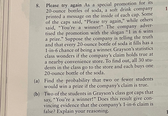 Please try again As a special promotion for its
20-ounce bottles of soda, a soft drink company 1 
printed a message on the inside of each cap. Some 
of the caps said, “Please try again,” while others 
said, “You're a winner!” The company adver- 
tised the promotion with the slogan “ 1 in 6 wins 
a prize.” Suppose the company is telling the truth 
and that every 20-ounce bottle of soda it fills has a
1-in-6 chance of being a winner. Grayson’s statistics 
class wonders if the company’s claim holds true at 
a nearby convenience store. To find out, all 30 stu- 
dents in the class go to the store and each buys one
20-ounce bottle of the soda. 
(a) Find the probability that two or fewer students 
would win a prize if the company’s claim is true. 
(b) Two of the students in Grayson’s class got caps that 
say, “You’re a winner!” Does this result give con- 
vincing evidence that the company’s 1-in-6 claim is 
false? Explain your reasoning. 1