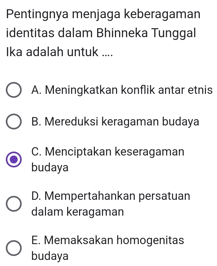 Pentingnya menjaga keberagaman
identitas dalam Bhinneka Tunggal
Ika adalah untuk ....
A. Meningkatkan konflik antar etnis
B. Mereduksi keragaman budaya
C. Menciptakan keseragaman
budaya
D. Mempertahankan persatuan
dalam keragaman
E. Memaksakan homogenitas
budaya