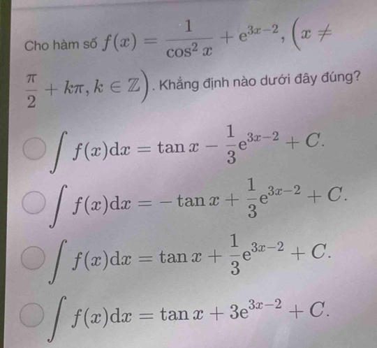 Cho hàm số f(x)= 1/cos^2x +e^(3x-2), (x!=
 π /2 +kπ , k∈ Z). Khẳng định nào dưới đây đúng?
∈t f(x)dx=tan x- 1/3 e^(3x-2)+C.
∈t f(x)dx=-tan x+ 1/3 e^(3x-2)+C.
∈t f(x)dx=tan x+ 1/3 e^(3x-2)+C.
∈t f(x)dx=tan x+3e^(3x-2)+C.