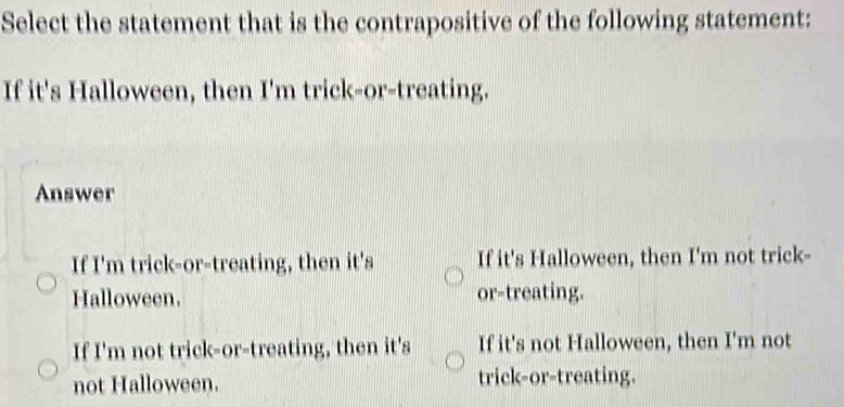 Select the statement that is the contrapositive of the following statement:
If it's Halloween, then I'm trick-or-treating.
Answer
If I'm trick-or-treating, then it's If it's Halloween, then I'm not trick-
Halloween. or-treating.
If I'm not trick-or-treating, then it's If it's not Halloween, then I'm not
not Halloween. trick-or-treating.