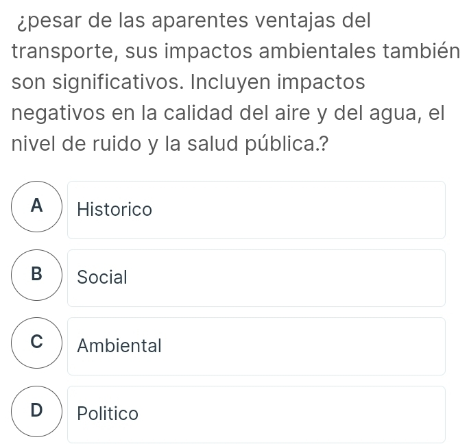 ¿pesar de las aparentes ventajas del
transporte, sus impactos ambientales también
son significativos. Incluyen impactos
negativos en la calidad del aire y del agua, el
nivel de ruido y la salud pública.?
A Historico
B ) Social
C Ambiental
D  Politico