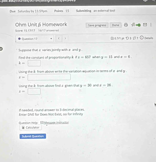 Due Saturday by 11:59pm Points 15 Submitting an external tool 
Ohm Unit 6 Homework Save progress Done sqrt(0) an V : 
Score: 15.17/17 16/17 answered 
Question 17 < > B0.7/1 ptつ3 $ 7 ① Details 
2 Suppose that z varies jointly with x and y. 
Find the constant of proportionality k if z=657 when y=15 and x=6.
k= □
Using the k from above write the variation equation in terms of z and y.
z=□
Using the k from above find z given that y=30 and x=26.
z=□
If needed, round answer to 3 decimal places. 
Enter DNE for Does Not Exist, oo for Infinity 
Question Help: - Message instructor 
Calculator 
Submit Question