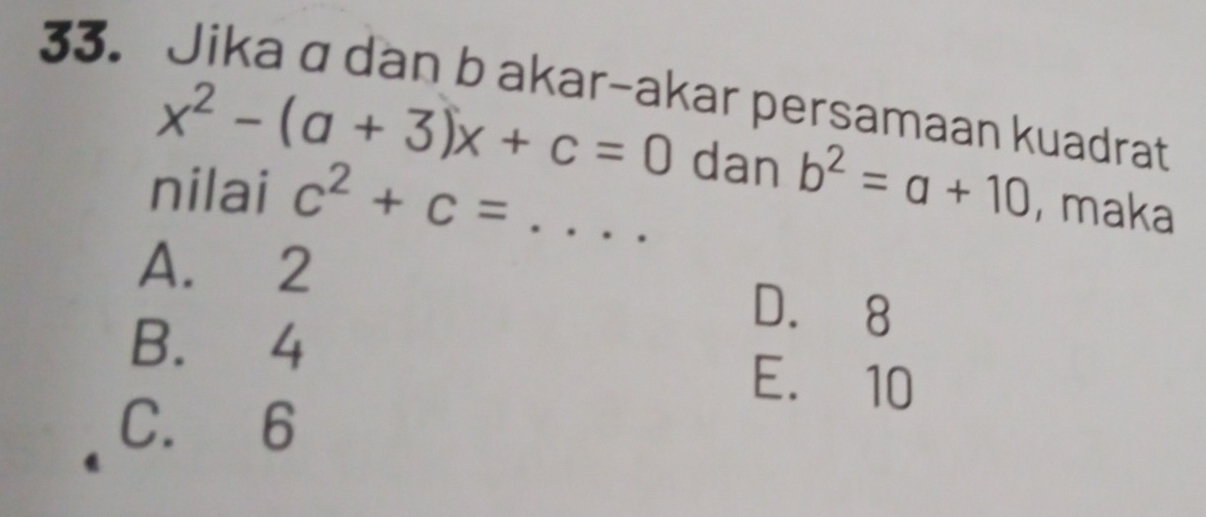 Jika a dan b akar-akar persamaan kuadrat
x^2-(a+3)x+c=0 dan b^2=a+10 , maka
nilai c^2+c= _
A. 2
D. 8
B. 4 E. 10
C. 6