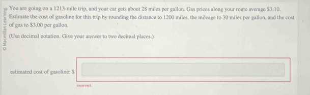 You are going on a 1213-mile trip, and your car gets about 28 miles per gallon. Gas prices along your route average $3.10. 
Estimate the cost of gasoline for this trip by rounding the distance to 1200 miles, the mileage to 30 miles per gallon, and the cost 
of gas to $3.00 per gallon. 
(Use decimal notation. Give your answer to two decimal places.) 
estimated cost of gasoline: $
Incorrect