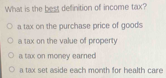 What is the best definition of income tax?
a tax on the purchase price of goods
a tax on the value of property
a tax on money earned
a tax set aside each month for health care