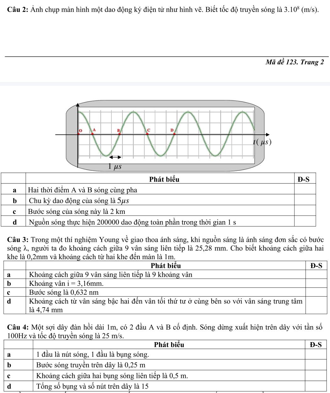 Ảnh chụp màn hình một dao động ký điện tử như hình vẽ. Biết tốc độ truyền sóng là 3.10^8 (m/s).
Mã đề 123. Trang 2
Phát biểu D-S
a Hai thời điểm A và B sóng cùng pha
b Chu kỳ dao động của sóng là 5μs
c Bước sóng của sóng này là 2 km
d  Nguồn sóng thực hiện 200000 dao động toàn phần trong thời gian 1 s
Câu 3: Trong một thí nghiệm Young về giao thoa ánh sáng, khi nguồn sáng là ánh sáng đơn sắc có bước
sóng λ, người ta đo khoảng cách giữa 9 vận sáng liên tiếp là 25,28 mm. Cho biết khoảng cách giữa hai
Câu 4: Một sợi dây đàn hồi dài 1m, có 2 đầu A và B cố định. Sóng dừng xuất hiện trên dây với tần số
