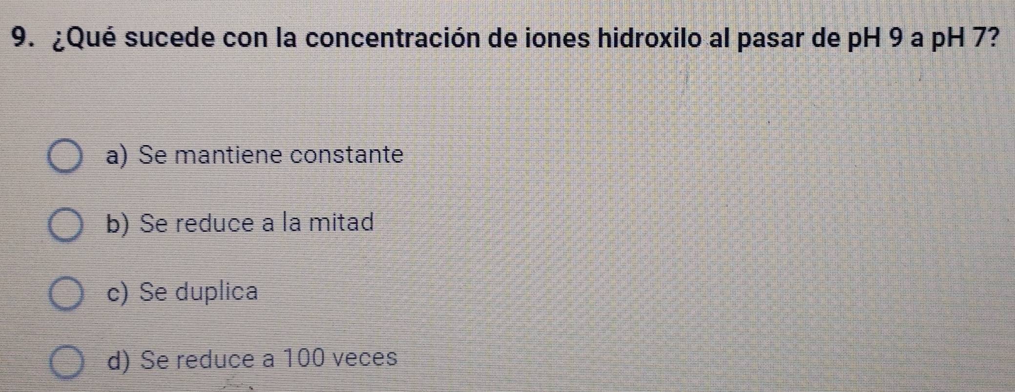 ¿Qué sucede con la concentración de iones hidroxilo al pasar de pH 9 a pH 7?
a) Se mantiene constante
b) Se reduce a la mitad
c) Se duplica
d) Se reduce a 100 veces