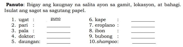 Panuto: Ibigay ang kaugnay na salita ayon sa gamit, lokasyon, at bahagi. 
Isulat ang sagot sa sagutang papel. 
1. ugat : puno 6. kape :_ 
2. pari : _7. eroplano_ 
3. pala : _8. ibon 
_ 
4. doktor: _9. bubong_ 
5. daungan: _10.shampoo:_