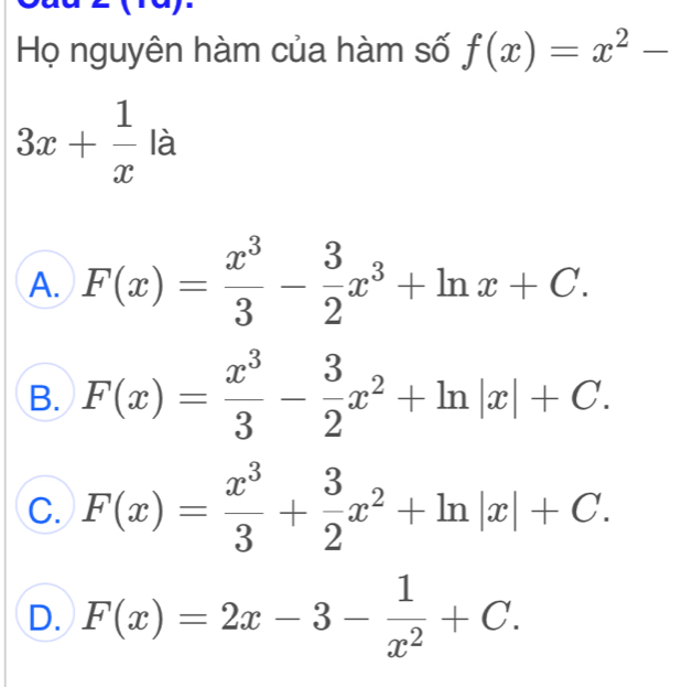 Họ nguyên hàm của hàm số f(x)=x^2-
3x+ 1/x la
A. F(x)= x^3/3 - 3/2 x^3+ln x+C.
B. F(x)= x^3/3 - 3/2 x^2+ln |x|+C.
C. F(x)= x^3/3 + 3/2 x^2+ln |x|+C.
D. F(x)=2x-3- 1/x^2 +C.