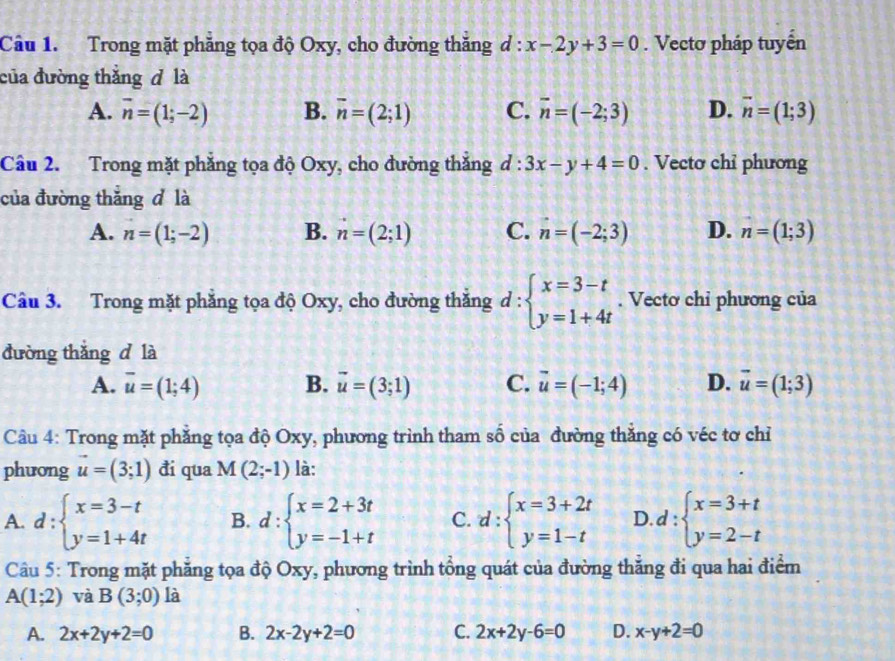 Trong mặt phẳng tọa độ Oxy, cho đường thăng d:x-2y+3=0. Vectơ pháp tuyển
của đường thắng đ là
A. vector n=(1;-2) B. overline n=(2;1) C. vector n=(-2;3) D. vector n=(1;3)
Câu 2. Trong mặt phẳng tọa độ Oxy, cho đường thắng d:3x-y+4=0. Vecto chỉ phương
của đường thắng d là
A. n=(1;-2) B. n=(2;1) C. n=(-2;3) D. n=(1;3)
Câu 3. Trong mặt phẳng tọa độ Oxy, cho đường thắng d:beginarrayl x=3-t y=1+4tendarray.. Vectơ chỉ phương của
đường thǎng d là
A. overline u=(1;4) B. vector u=(3;1) C. vector u=(-1;4) D. vector u=(1;3)
Câu 4: Trong mặt phẳng tọa độ Oxy, phương trình tham shat hat O của đường thăng có véc tơ chỉ
phưong vector u=(3;1) đi qua M(2;-1) là:
A. d:beginarrayl x=3-t y=1+4tendarray. B. d:beginarrayl x=2+3t y=-1+tendarray. C. d:beginarrayl x=3+2t y=1-tendarray. D. d:beginarrayl x=3+t y=2-tendarray.
Câu 5: Trong mặt phẳng tọa độ Oxy, phương trình tổng quát của đường thắng đi qua hai điểm
A(1;2) và B(3;0) là
A. 2x+2y+2=0 B. 2x-2y+2=0 C. 2x+2y-6=0 D. x-y+2=0