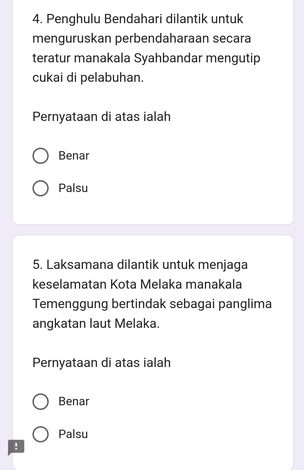 Penghulu Bendahari dilantik untuk
menguruskan perbendaharaan secara
teratur manakala Syahbandar mengutip
cukai di pelabuhan.
Pernyataan di atas ialah
Benar
Palsu
5. Laksamana dilantik untuk menjaga
keselamatan Kota Melaka manakala
Temenggung bertindak sebagai panglima
angkatan laut Melaka.
Pernyataan di atas ialah
Benar
Palsu
!