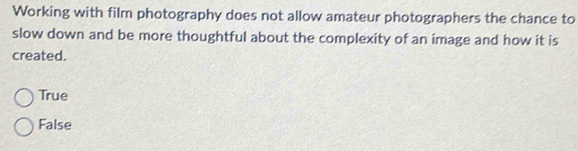Working with film photography does not allow amateur photographers the chance to
slow down and be more thoughtful about the complexity of an image and how it is
created.
True
False