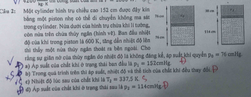 4200 kg· K th cong suất của am
Câu 2: Một cylinder hình trụ chiều cao 152 cm được đậy kín
bằng một piston nhẹ có thể di chuyển không ma sát
trong cylinder. Nửa dưới của hình trụ chứa khí lí tưởng,
còn nửa trên chứa thủy ngân (hỉnh vẽ). Ban đầu nhiệt
độ của khí trong piston là 600 K, tăng dần nhiệt độ lên
thì thấy một nửa thủy ngân thoát ra bên ngoài. Cho
rằng sự giãn nở của thủy ngân dơ nhiệt độ là không đáng kể, áp suất khí quyển p_0=76cmHg.
a) Áp suất của chất khí ở trạng thái ban đầu là p_1=152cmHg.
b) Trong quá trinh trên thì áp suất, nhiệt độ và thể tích của chất khí đều thay đổi.
c) Nhiệt độ lúc sau của chất khí là T_2=337,5K.
d) Áp suất của chất khí ở trạng thái sau là p_2=114cmHg