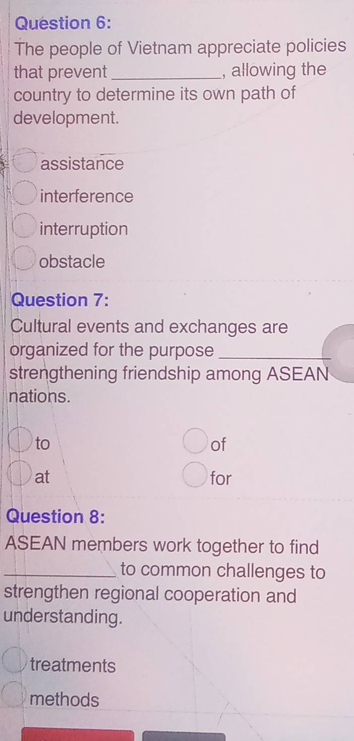 The people of Vietnam appreciate policies
that prevent _, allowing the
country to determine its own path of
development.
assistance
interference
interruption
obstacle
Question 7:
Cultural events and exchanges are
organized for the purpose_
strengthening friendship among ASEAN
nations.
to
of
at for
Question 8:
ASEAN members work together to find
_to common challenges to
strengthen regional cooperation and
understanding.
treatments
methods