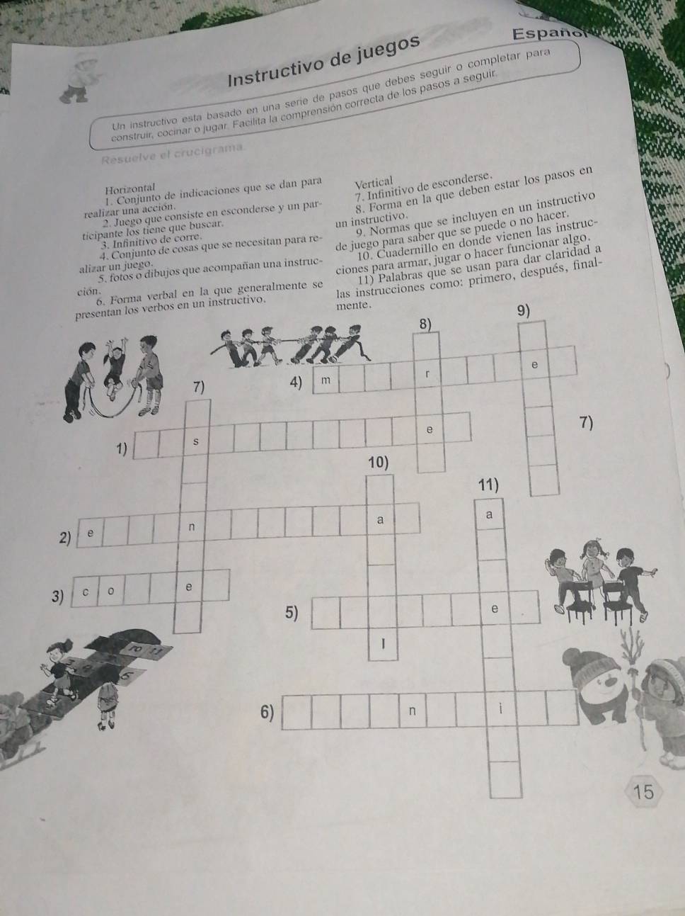 Instructivo de juegos 
Españon 
Un instructivo esta basado en una serie de pasos que debes seguir o completar para 
construir, cocinar o jugar. Facilita la comprensión correcta de los pasos a seguir 
Resuelve el crucigrama. 
7. Infinitivo de esconderse. 
Horizontal 
realizar una acción. 1. Conjunto de indicaciones que se dan para Vertical 
2. Juego que consiste en esconderse y un par 8. Forma en la que deben estar los pasos en 
9. Normas que se incluyen en un instructivo 
ticipante los tiene que buscar. 
un instructivo. 
de juego para saber que se puede o no hacer. 
10. Cuadernillo en donde vienen las instruc- 
3. Infinitivo de corre. 
4. Conjunto de cosas que se necesitan para re- 
11) Palabras que se usan para dar claridad a 
alizar un juego. 
ciones para armar, jugar o hacer funcionar algo. 
5. fotos o dibujos que acompañan una instruc- 
las instrucciones como: primero, después, final- 
ción. 
a verbal en la que generalmente se