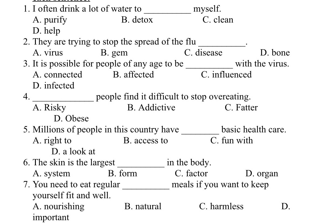 often drink a lot of water to _myself.
A. purify B. detox C. clean
D. help
2. They are trying to stop the spread of the flu_
·
A. virus B. gem C. disease D. bone
3. It is possible for people of any age to be _with the virus.
A. connected B. affected C. influenced
D. infected
4._ people find it difficult to stop overeating.
A. Risky B. Addictive C. Fatter
D. Obese
5. Millions of people in this country have _basic health care.
A. right to B. access to C. fun with
D. a look at
6. The skin is the largest _in the body.
A. system B. form C. factor D. organ
7. You need to eat regular _meals if you want to keep
yourself fit and well.
A. nourishing B. natural C. harmless D.
important