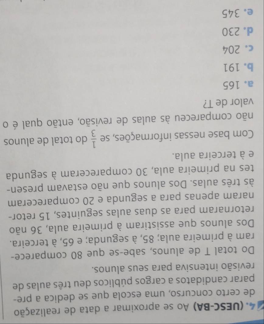 (UESC-BA) Ao se aproximar a data de realização
de certo concurso, uma escola que se dedica a pre-
parar candidatos a cargos públicos deu três aulas de
revisão intensiva para seus alunos.
Do total T de alunos, sabe-se que 80 comparece-
ram à primeira aula; 85, à segunda; e 65, à terceira.
Dos alunos que assistiram à primeira aula, 36 não
retornaram para as duas aulas seguintes, 15 retor-
naram apenas para a segunda e 20 compareceram
às três aulas. Dos alunos que não estavam presen-
tes na primeira aula, 30 compareceram à segunda
e à terceira aula.
Com base nessas informações, se  1/3  do total de alunos
não compareceu às aulas de revisão, então qual é o
valor de T?
a. 165
b. 191
c. 204
d. 230
e. 345